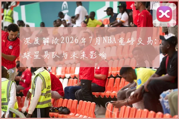 深度解读2026年7月NBA重磅交易：球星易队与未来影响