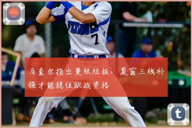 马奎尔指出曼联短板，夏窗三线补强才能稳住欧战资格
