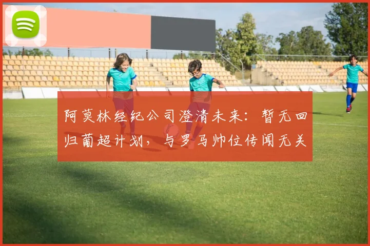 阿莫林经纪公司澄清未来：暂无回归葡超计划，与罗马帅位传闻无关