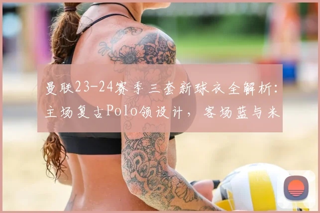 曼联23-24赛季三套新球衣全解析：主场复古Polo领设计，客场蓝与米白谍照首曝，发售时间预测