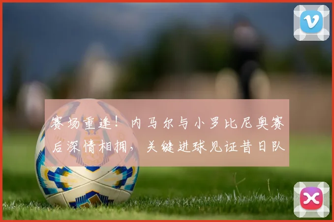 赛场重逢!内马尔与小罗比尼奥赛后深情相拥,关键进球见证昔日队友情谊