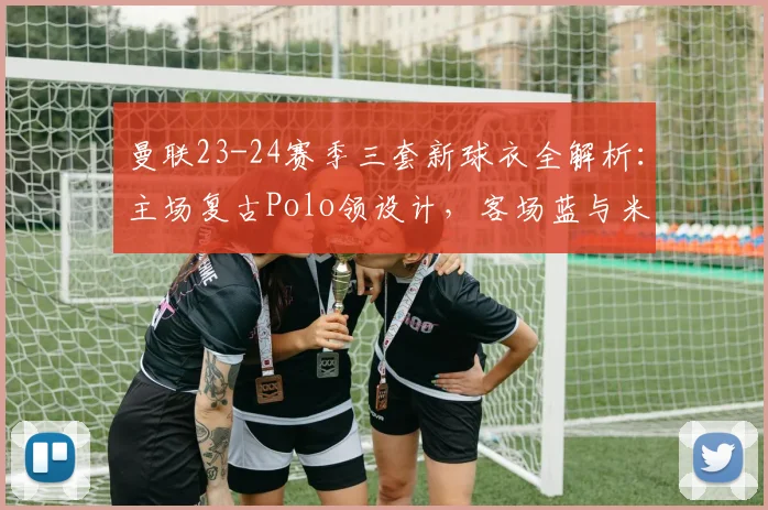 曼联23-24赛季三套新球衣全解析:主场复古Polo领设计,客场蓝与米白谍照首曝,发售时间预测