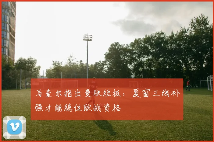 马奎尔指出曼联短板，夏窗三线补强才能稳住欧战资格