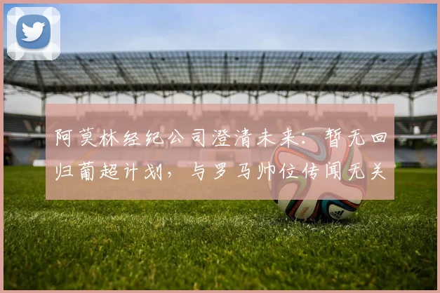 阿莫林经纪公司澄清未来：暂无回归葡超计划，与罗马帅位传闻无关