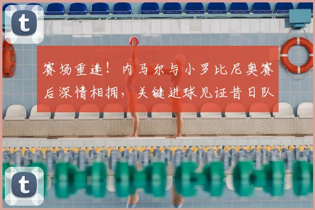 赛场重逢！内马尔与小罗比尼奥赛后深情相拥，关键进球见证昔日队友情谊
