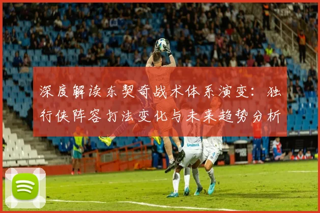 深度解读东契奇战术体系演变：独行侠阵容打法变化与未来趋势分析
